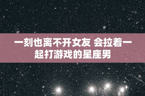 一刻也离不开女友 会拉着一起打游戏的星座男