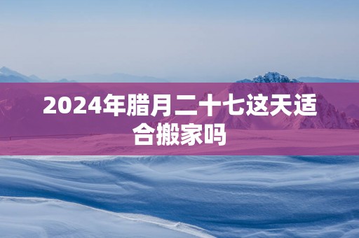 2025年腊月二十七这天适合搬家吗