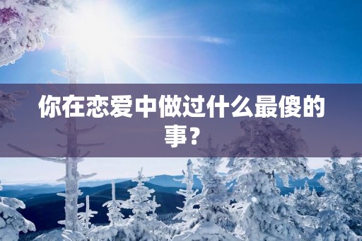 你在恋爱中做过什么最傻的事？
