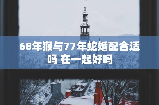 68年猴与77年蛇婚配合适吗 在一起好吗