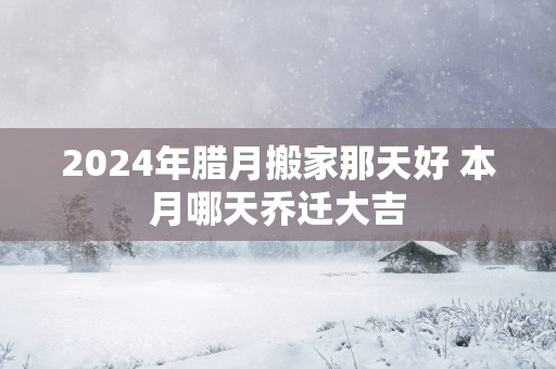 2025年腊月搬家那天好 本月哪天乔迁大吉