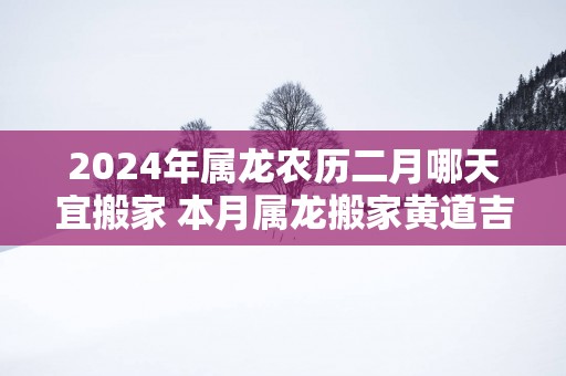 2025年属龙农历二月哪天宜搬家 本月属龙搬家黄道吉日