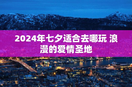 2024年七夕适合去哪玩 浪漫的爱情圣地