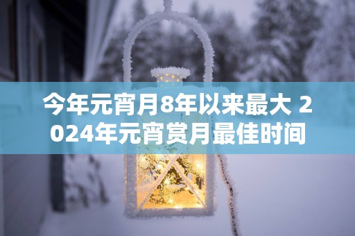 今年元宵月8年以来最大 2025年元宵赏月最佳时间