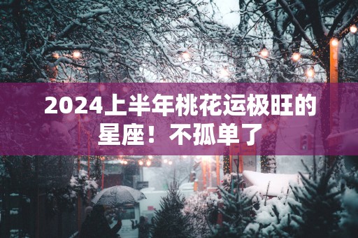 2025上半年桃花运极旺的星座！不孤单了