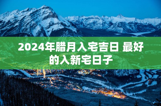 2025年腊月入宅吉日 最好的入新宅日子