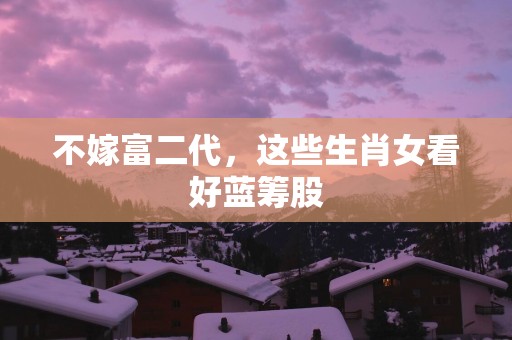 不嫁富二代，这些生肖女看好蓝筹股