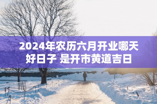 2025年农历六月开业哪天好日子 是开市黄道吉日