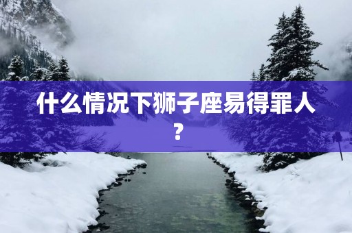 什么情况下狮子座易得罪人？