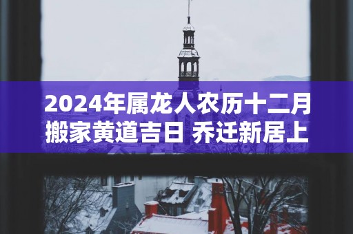 2025年属龙人农历十二月搬家黄道吉日 乔迁新居上等日子