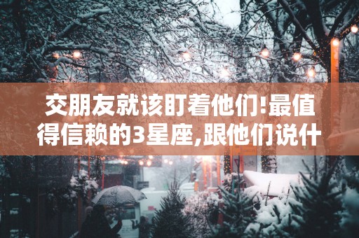 交朋友就该盯着他们!最值得信赖的3星座,跟他们说什么都可以很放心