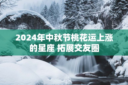 2025年中秋节桃花运上涨的星座 拓展交友圈