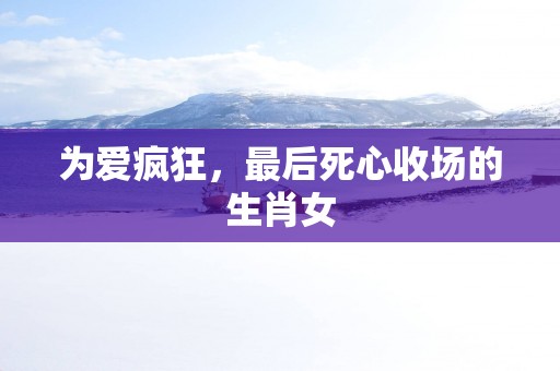 为爱疯狂，最后死心收场的生肖女