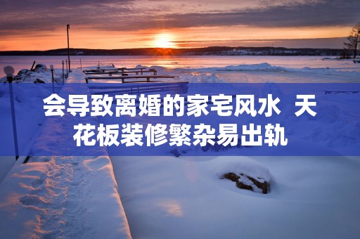 会导致离婚的家宅风水  天花板装修繁杂易出轨