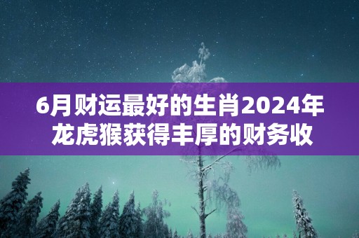 6月财运最好的生肖2025年 龙虎猴获得丰厚的财务收益