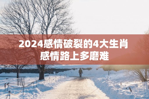 2025感情破裂的4大生肖 感情路上多磨难