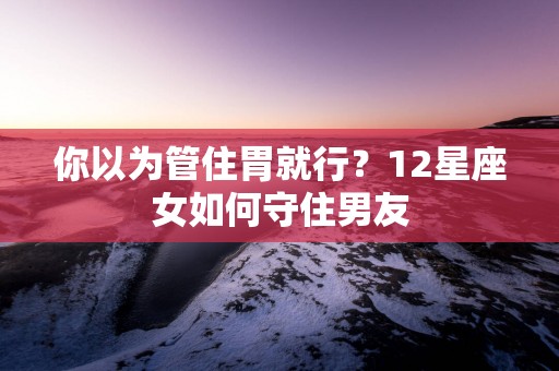你以为管住胃就行？12星座女如何守住男友