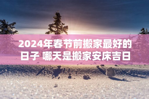 2025年春节前搬家最好的日子 哪天是搬家安床吉日