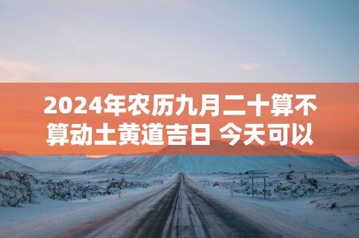 2025年农历九月二十算不算动土黄道吉日 今天可以盖房吗