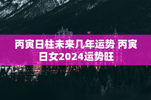 丙寅日柱未来几年运势 丙寅日女2025运势旺