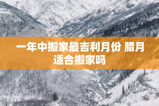 一年中搬家最吉利月份 腊月适合搬家吗