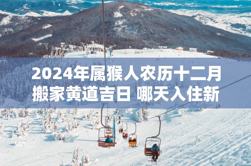2025年属猴人农历十二月搬家黄道吉日 哪天入住新房好