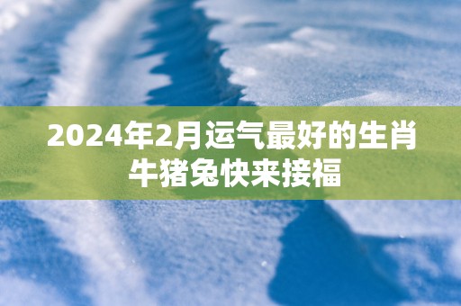 2025年2月运气最好的生肖 牛猪兔快来接福