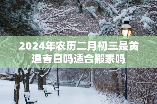 2025年农历二月初三是黄道吉日吗适合搬家吗