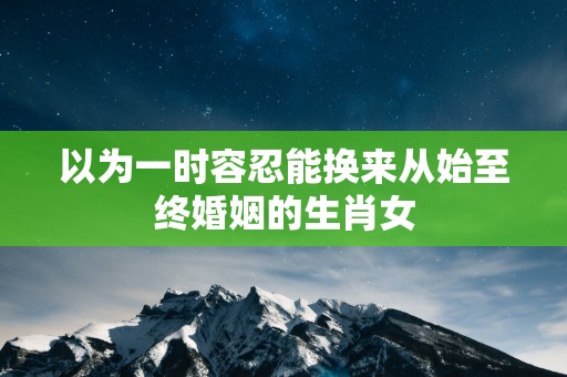 以为一时容忍能换来从始至终婚姻的生肖女