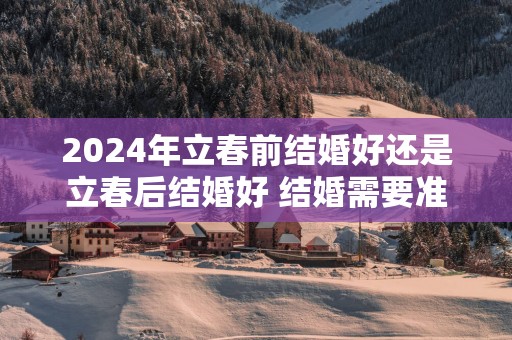 2025年立春前结婚好还是立春后结婚好 结婚需要准备哪些物品