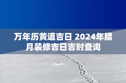 万年历黄道吉日 2025年腊月装修吉日吉时查询