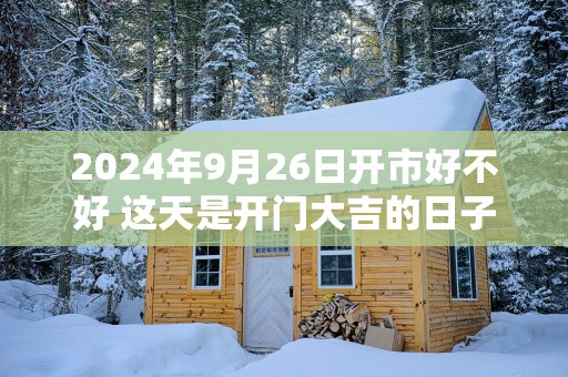 2025年9月26日开市好不好 这天是开门大吉的日子吗