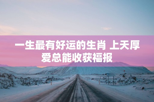 一生最有好运的生肖 上天厚爱总能收获福报