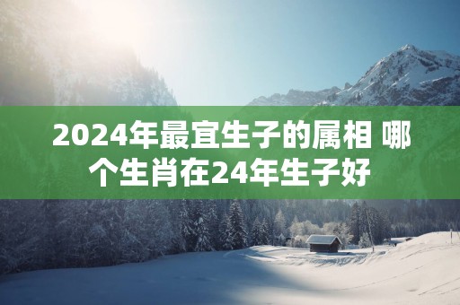 2025年最宜生子的属相 哪个生肖在24年生子好