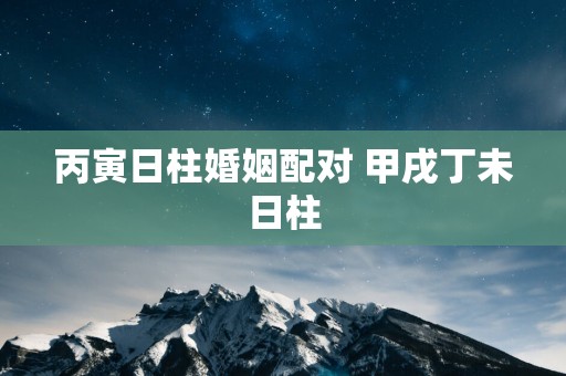 丙寅日柱婚姻配对 甲戌丁未日柱
