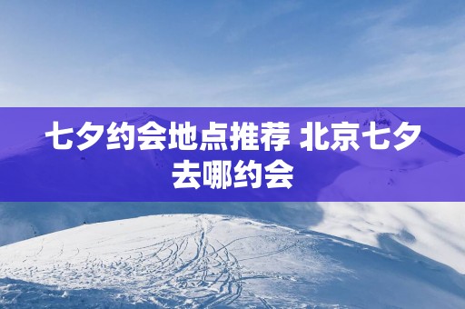七夕约会地点推荐 北京七夕去哪约会