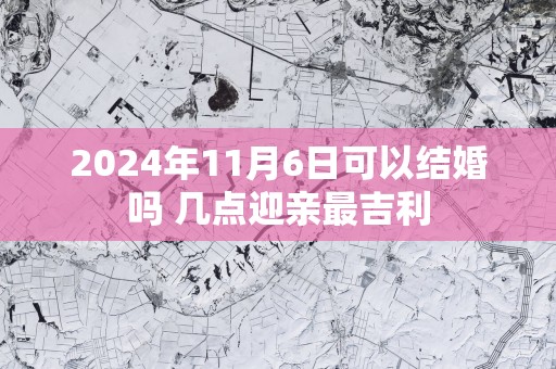 2025年11月6日可以结婚吗 几点迎亲最吉利