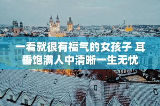 一看就很有福气的女孩子 耳垂饱满人中清晰一生无忧