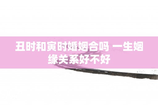 丑时和寅时婚姻合吗 一生姻缘关系好不好