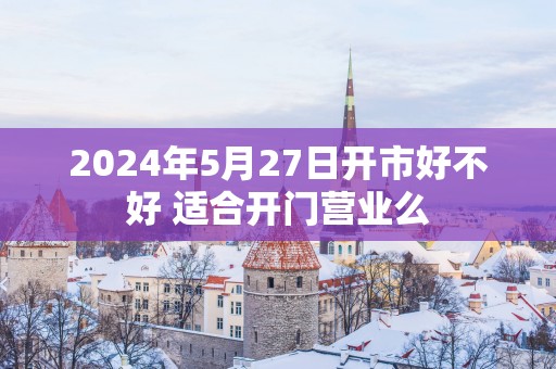 2025年5月27日开市好不好 适合开门营业么