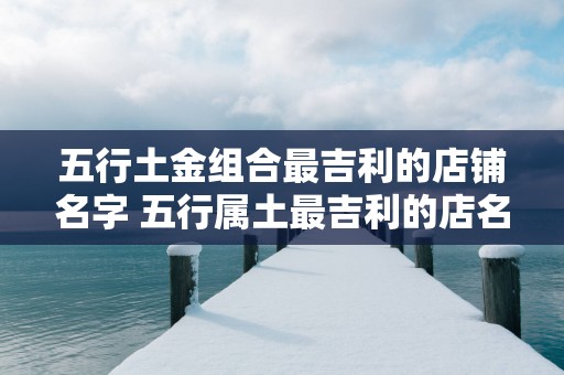 五行土金组合最吉利的店铺名字 五行属土最吉利的店名