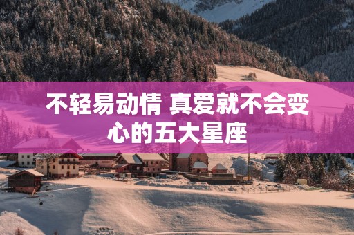不轻易动情 真爱就不会变心的五大星座