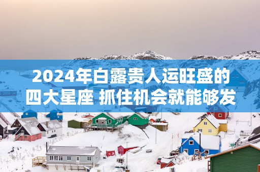 2025年白露贵人运旺盛的四大星座 抓住机会就能够发财