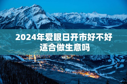 2024年爱眼日开市好不好 适合做生意吗