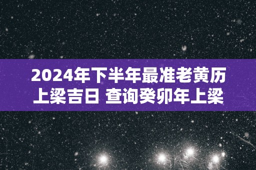 2025年下半年最准老黄历上梁吉日 查询癸卯年上梁大吉日期