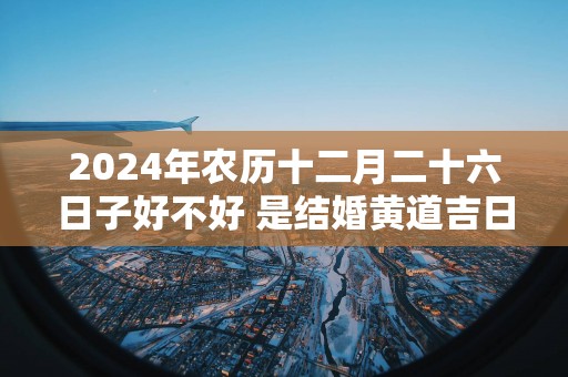 2025年农历十二月二十六日子好不好 是结婚黄道吉日吗