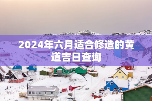 2025年六月适合修造的黄道吉日查询