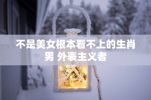 不是美女根本看不上的生肖男 外表主义者