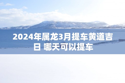 2025年属龙3月提车黄道吉日 哪天可以提车