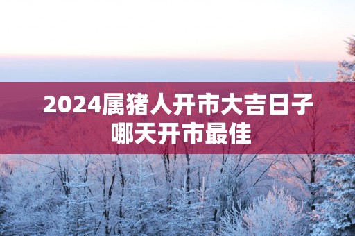 2025属猪人开市大吉日子 哪天开市最佳